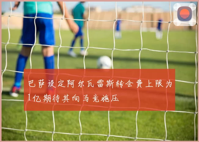 巴萨设定阿尔瓦雷斯转会费上限为1亿期待其向马竞施压