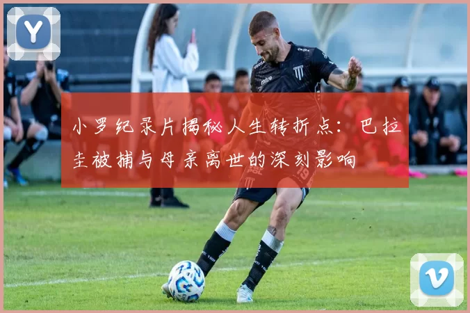 小罗纪录片揭秘人生转折点：巴拉圭被捕与母亲离世的深刻影响