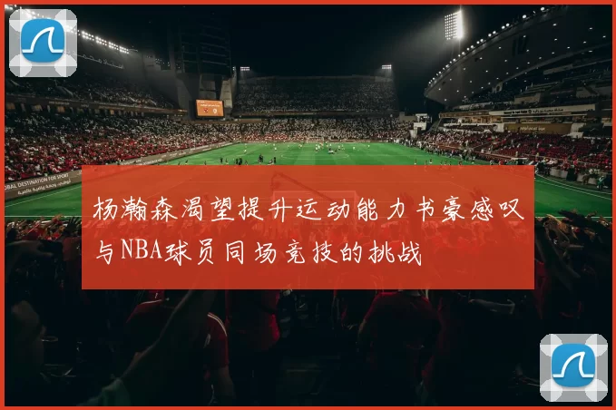 杨瀚森渴望提升运动能力书豪感叹与NBA球员同场竞技的挑战
