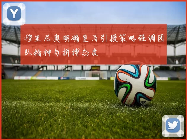 穆里尼奥明确皇马引援策略强调团队精神与拼搏态度
