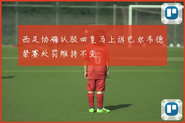 西足协确认驳回皇马上诉巴尔韦德禁赛处罚维持不变