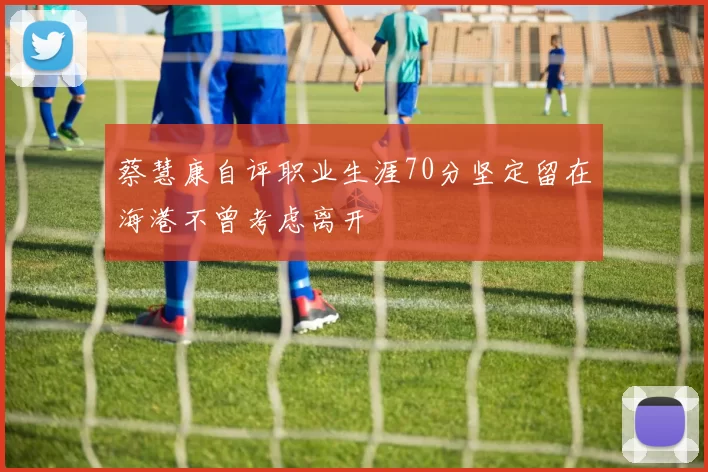 蔡慧康自评职业生涯70分坚定留在海港不曾考虑离开