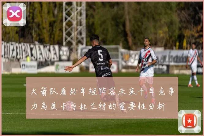 火箭队看好年轻阵容未来十年竞争力乌度卡与杜兰特的重要性分析