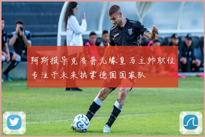阿斯报导克洛普无缘皇马主帅职位专注于未来执掌德国国家队