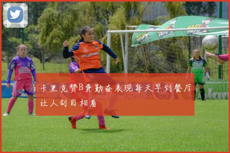 卡里克赞B费勤奋表现每天早到餐厅让人刮目相看
