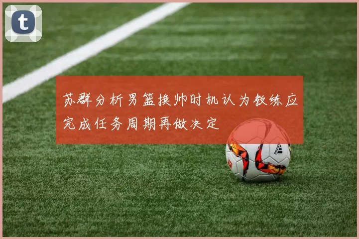 苏群分析男篮换帅时机认为教练应完成任务周期再做决定