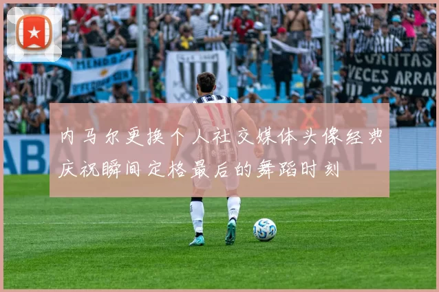 内马尔更换个人社交媒体头像经典庆祝瞬间定格最后的舞蹈时刻