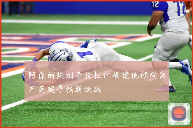 阿森纳热刺争抢拉什福德他倾向离开英超寻找新挑战