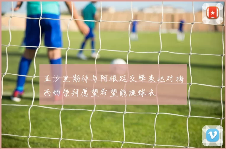 亚沙里期待与阿根廷交锋表达对梅西的崇拜愿望希望能换球衣