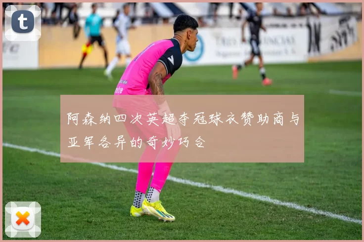 阿森纳四次英超夺冠球衣赞助商与亚军各异的奇妙巧合