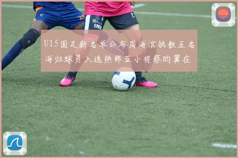U15国足新名单公布周海滨执教五名海归球员入选热那亚小将蔡昀翼在列